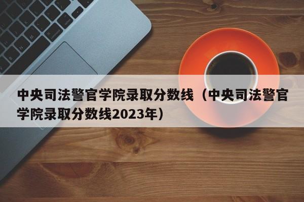 中央司法警官学院录取分数线（中央司法警官学院录取分数线2023年）