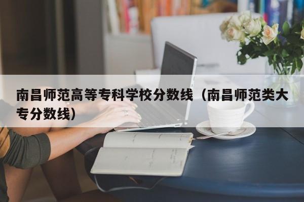 南昌师范高等专科学校分数线（南昌师范类大专分数线）