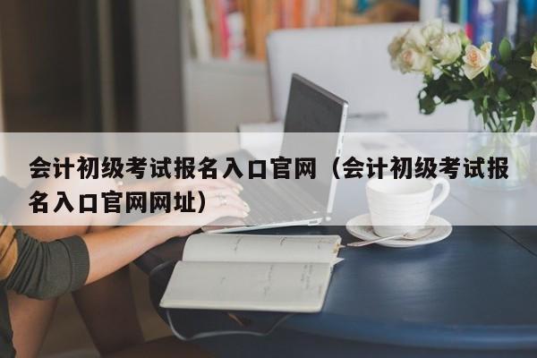 会计初级考试报名入口官网（会计初级考试报名入口官网网址）