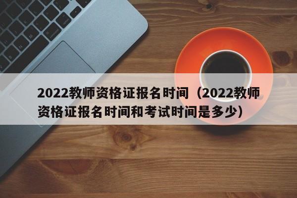 2022教师资格证报名时间（2022教师资格证报名时间和考试时间是多少）