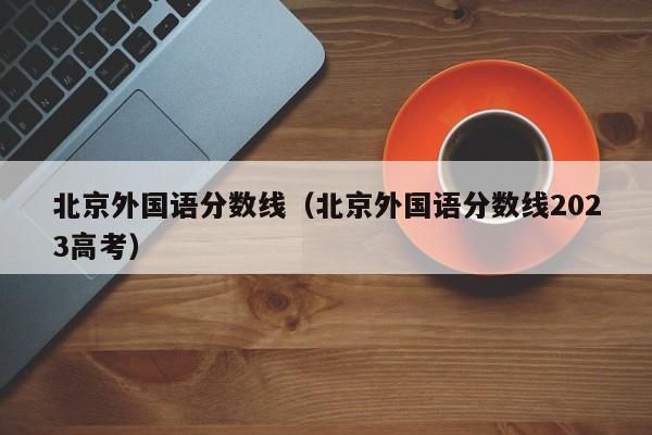 北京外国语分数线（北京外国语分数线2023高考）