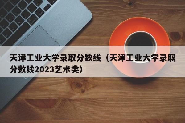 天津工业大学录取分数线（天津工业大学录取分数线2023艺术类）