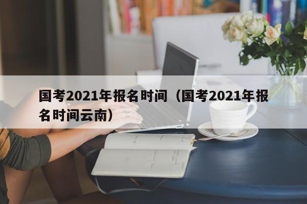 国考2021年报名时间（国考2021年报名时间云南）