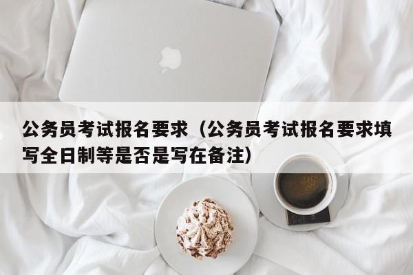 公务员考试报名要求（公务员考试报名要求填写全日制等是否是写在备注）