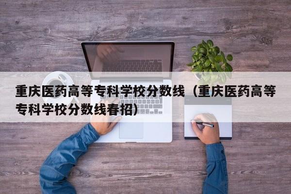 重庆医药高等专科学校分数线（重庆医药高等专科学校分数线春招）