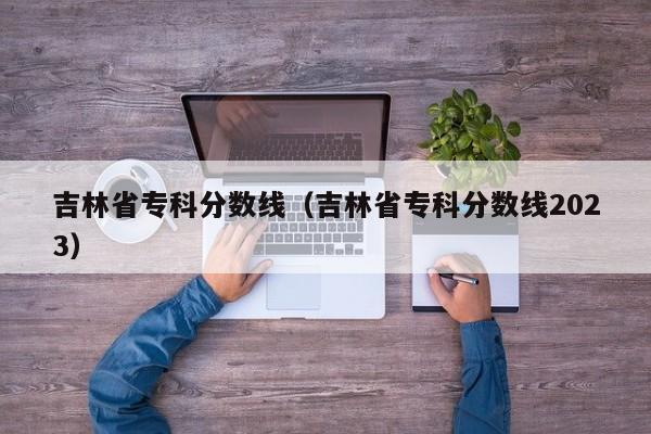 吉林省专科分数线（吉林省专科分数线2023）