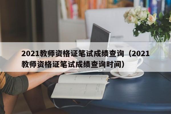 2021教师资格证笔试成绩查询（2021教师资格证笔试成绩查询时间）