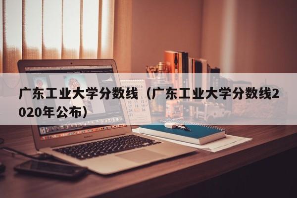 广东工业大学分数线（广东工业大学分数线2020年公布）