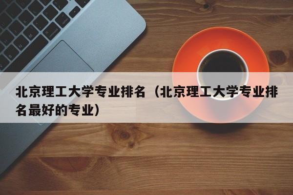 北京理工大学专业排名（北京理工大学专业排名最好的专业）