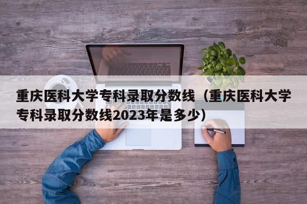 重庆医科大学专科录取分数线（重庆医科大学专科录取分数线2023年是多少）