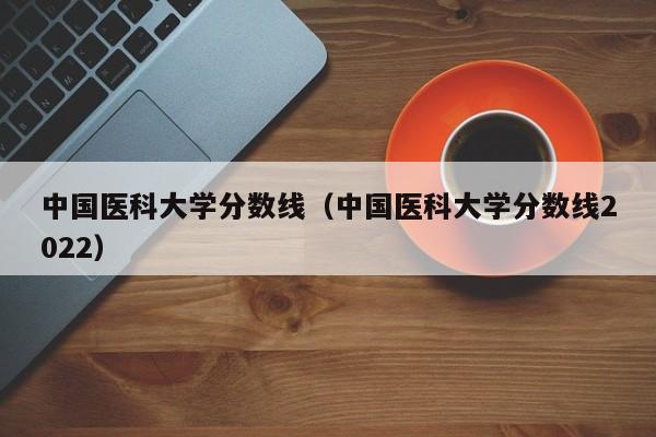 中国医科大学分数线（中国医科大学分数线2022）