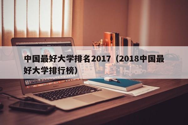 中国最好大学排名2017（2018中国最好大学排行榜）