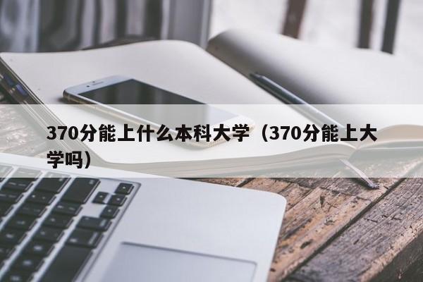 370分能上什么本科大学（370分能上大学吗）