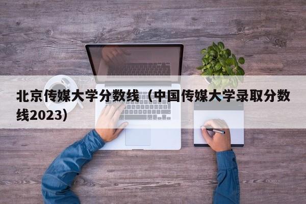 北京传媒大学分数线（中国传媒大学录取分数线2023）