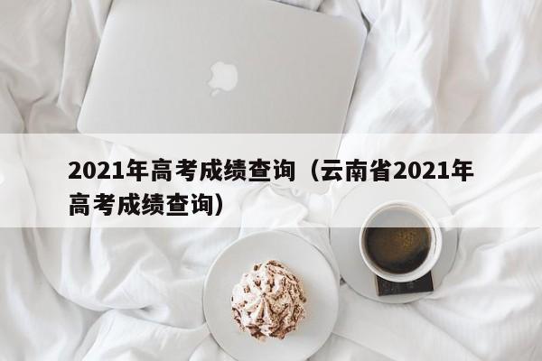 2021年高考成绩查询（云南省2021年高考成绩查询）