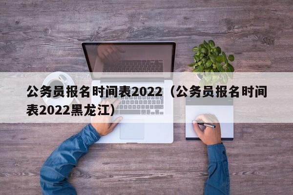 公务员报名时间表2022（公务员报名时间表2022黑龙江）