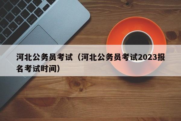 河北公务员考试（河北公务员考试2023报名考试时间）