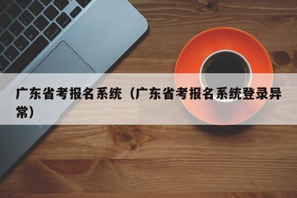 广东省考报名系统（广东省考报名系统登录异常）