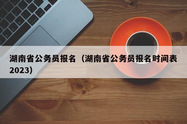 湖南省公务员报名（湖南省公务员报名时间表2023）