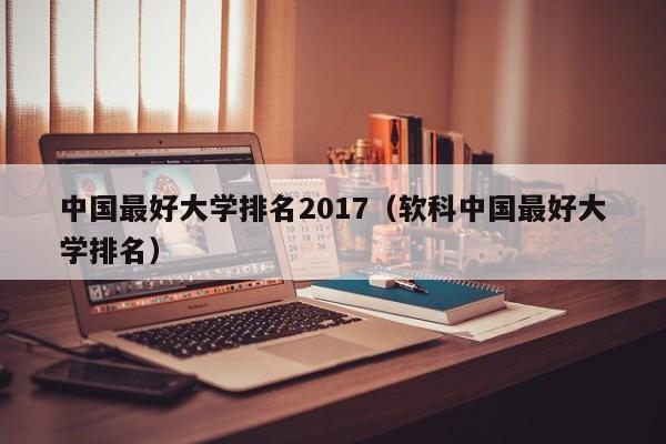 中国最好大学排名2017（软科中国最好大学排名）