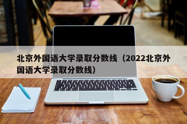 北京外国语大学录取分数线（2022北京外国语大学录取分数线）