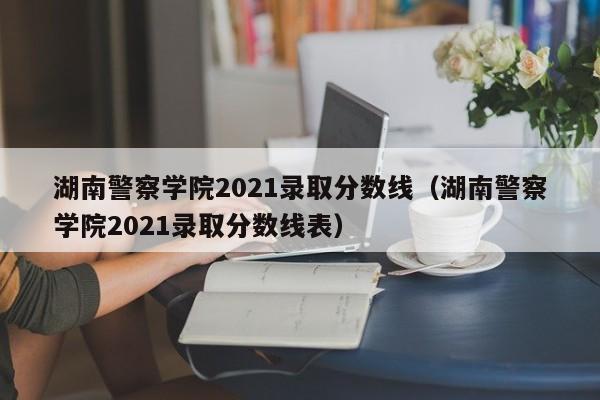 湖南警察学院2021录取分数线（湖南警察学院2021录取分数线表）