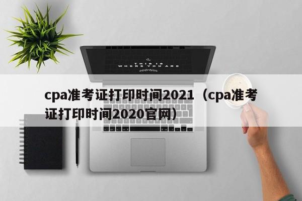 cpa准考证打印时间2021（cpa准考证打印时间2020官网）