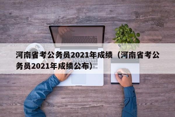 河南省考公务员2021年成绩（河南省考公务员2021年成绩公布）