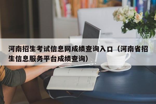 河南招生考试信息网成绩查询入口（河南省招生信息服务平台成绩查询）