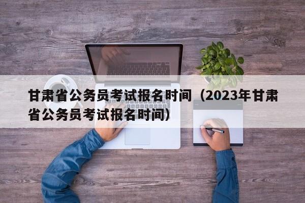 甘肃省公务员考试报名时间（2023年甘肃省公务员考试报名时间）