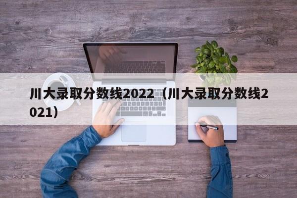 川大录取分数线2022（川大录取分数线2021）