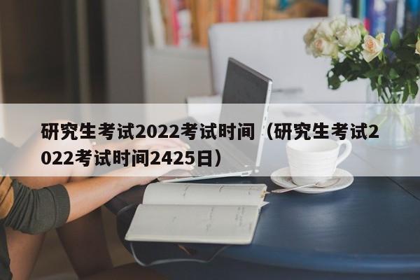 研究生考试2022考试时间（研究生考试2022考试时间2425日）