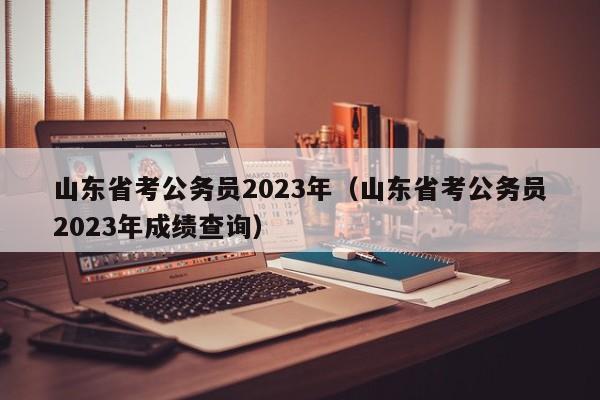 山东省考公务员2023年（山东省考公务员2023年成绩查询）