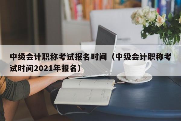 中级会计职称考试报名时间（中级会计职称考试时间2021年报名）