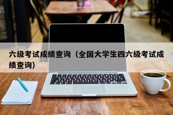 六级考试成绩查询（全国大学生四六级考试成绩查询）