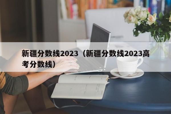 新疆分数线2023（新疆分数线2023高考分数线）