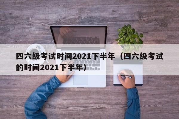 四六级考试时间2021下半年（四六级考试的时间2021下半年）