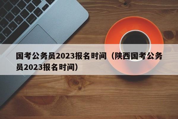 国考公务员2023报名时间（陕西国考公务员2023报名时间）