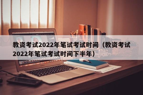 教资考试2022年笔试考试时间（教资考试2022年笔试考试时间下半年）