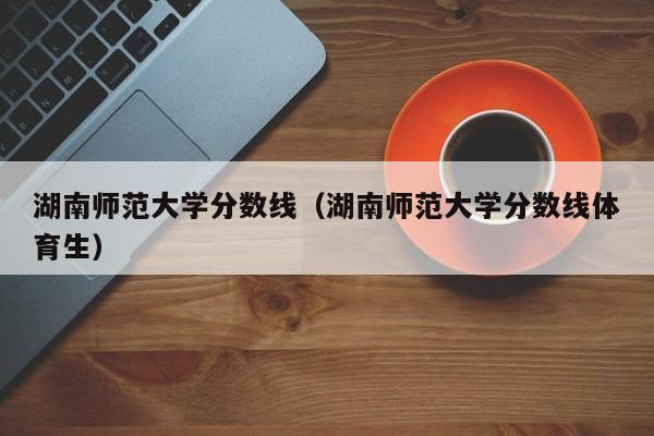 湖南师范大学分数线（湖南师范大学分数线体育生）