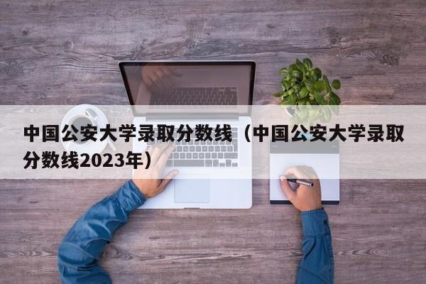 中国公安大学录取分数线（中国公安大学录取分数线2023年）