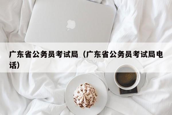 广东省公务员考试局（广东省公务员考试局电话）