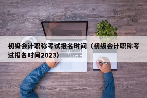 初级会计职称考试报名时间（初级会计职称考试报名时间2023）