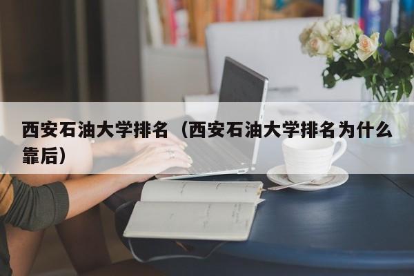 西安石油大学排名（西安石油大学排名为什么靠后）