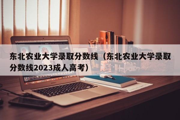 东北农业大学录取分数线（东北农业大学录取分数线2023成人高考）