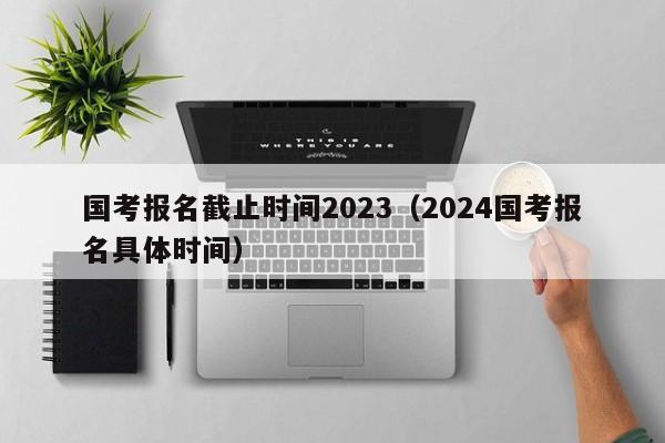 国考报名截止时间2023（2024国考报名具体时间）