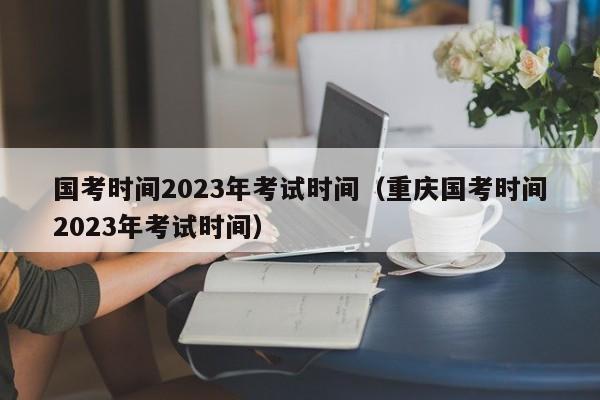 国考时间2023年考试时间（重庆国考时间2023年考试时间）