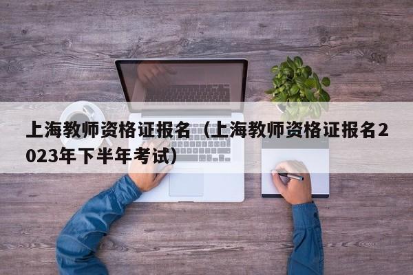 上海教师资格证报名（上海教师资格证报名2023年下半年考试）