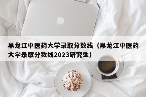 黑龙江中医药大学录取分数线（黑龙江中医药大学录取分数线2023研究生）