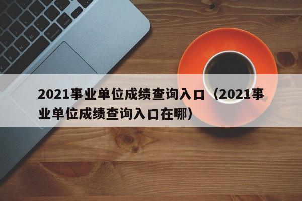 2021事业单位成绩查询入口（2021事业单位成绩查询入口在哪）